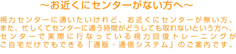 お近くにセンターがない方へ　視力センターに通いたいけれど、お近くにセンターがないという方へ、センターで実際におこなっている視力回復トレーニングがご自宅でもできる「通販・通信システム」のご案内です。